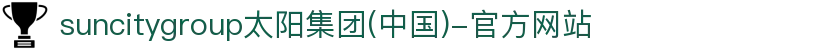 suncitygroup太阳集团(中国)-官方网站